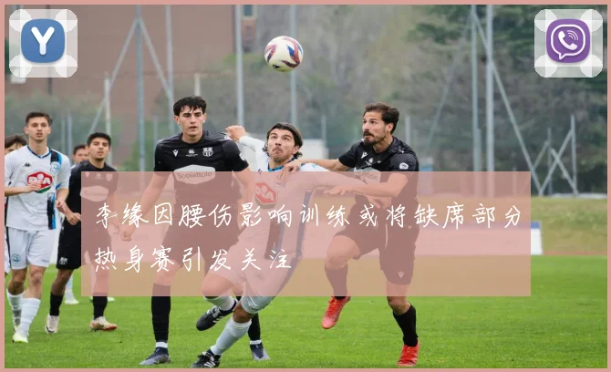 李缘因腰伤影响训练或将缺席部分热身赛引发关注