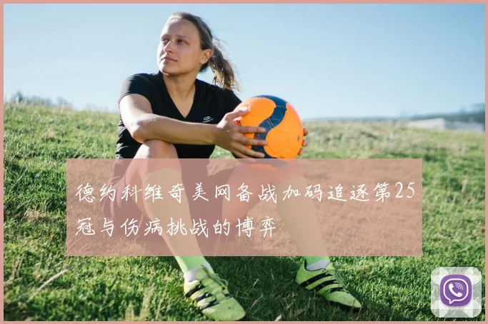 德约科维奇美网备战加码追逐第25冠与伤病挑战的博弈