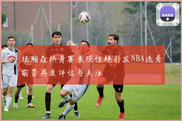 杨瀚森热身赛表现惊艳引发NBA选秀前景再度评估与关注